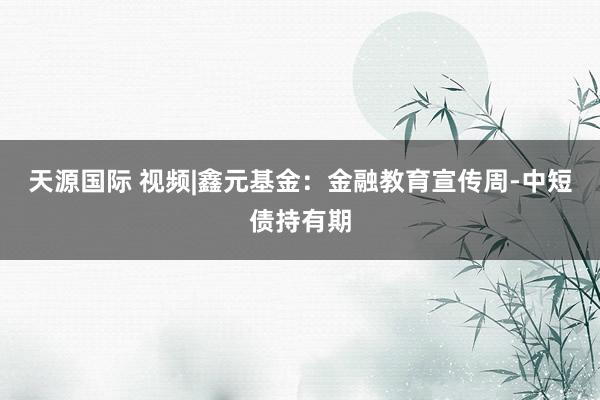 天源国际 视频|鑫元基金：金融教育宣传周-中短债持有期