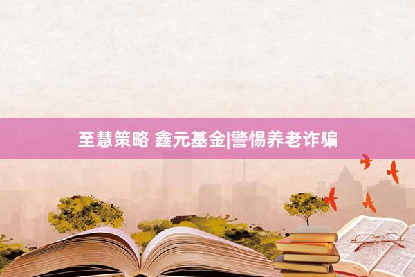 至慧策略 鑫元基金|警惕养老诈骗