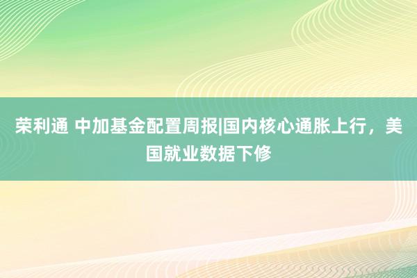 荣利通 中加基金配置周报|国内核心通胀上行，美国就业数据下修