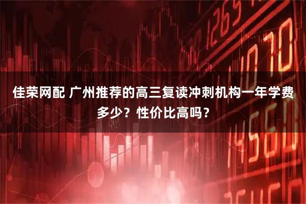 佳荣网配 广州推荐的高三复读冲刺机构一年学费多少？性价比高吗？