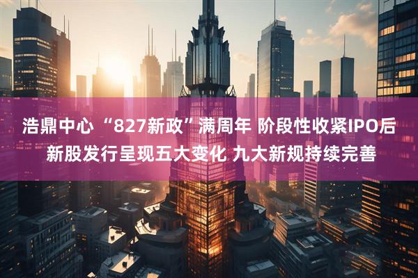 浩鼎中心 “827新政”满周年 阶段性收紧IPO后 新股发行呈现五大变化 九大新规持续完善
