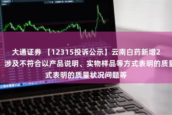 大通证券 【12315投诉公示】云南白药新增2件投诉公示，涉及不符合以产品说明、实物样品等方式表明的质量状况问题等
