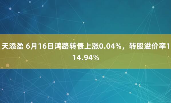 天添盈 6月16日鸿路转债上涨0.04%，转股溢价率114.94%
