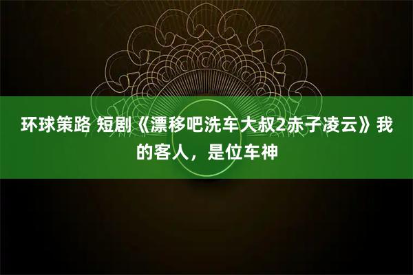环球策路 短剧《漂移吧洗车大叔2赤子凌云》我的客人，是位车神