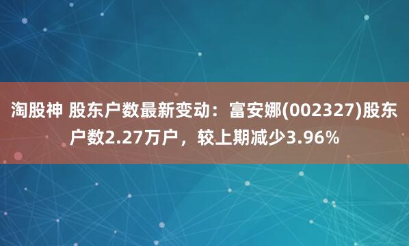 淘股神 股东户数最新变动：富安娜(002327)股东户数2.27万户，较上期减少3.96%