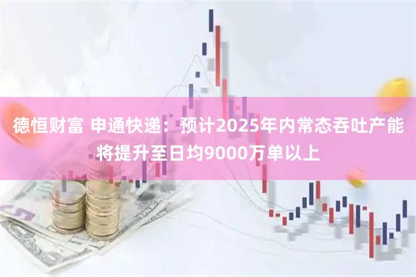 德恒财富 申通快递：预计2025年内常态吞吐产能将提升至日均9000万单以上