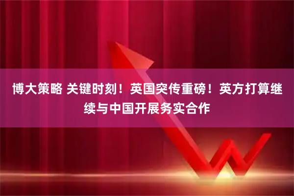 博大策略 关键时刻！英国突传重磅！英方打算继续与中国开展务实合作