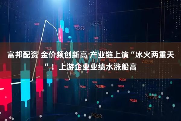 富邦配资 金价频创新高 产业链上演“冰火两重天”！上游企业业绩水涨船高