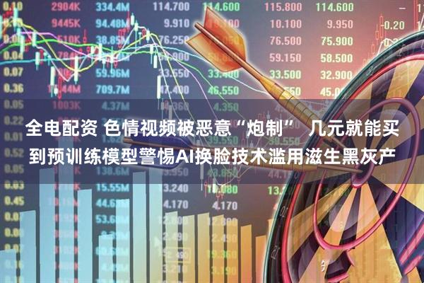 全电配资 色情视频被恶意“炮制”  几元就能买到预训练模型警惕AI换脸技术滥用滋生黑灰产