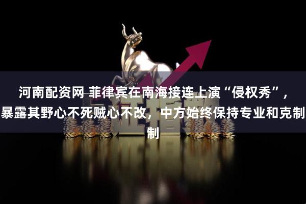 河南配资网 菲律宾在南海接连上演“侵权秀”，暴露其野心不死贼心不改，中方始终保持专业和克制