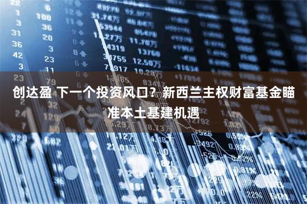 创达盈 下一个投资风口？新西兰主权财富基金瞄准本土基建机遇