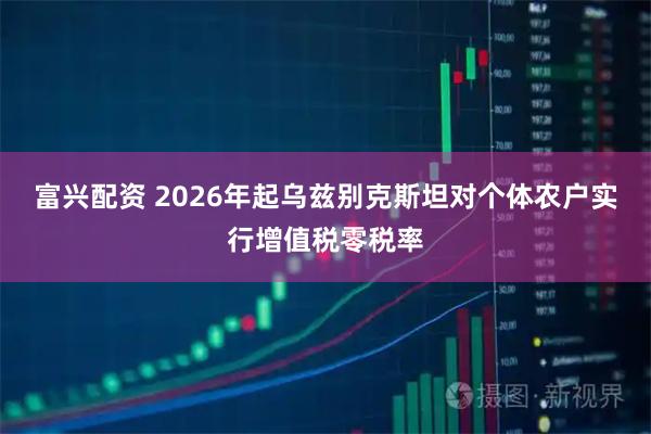 富兴配资 2026年起乌兹别克斯坦对个体农户实行增值税零税率