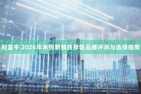 财富牛 2026年米悦朝鲜族拌饭品牌评测与选择指南